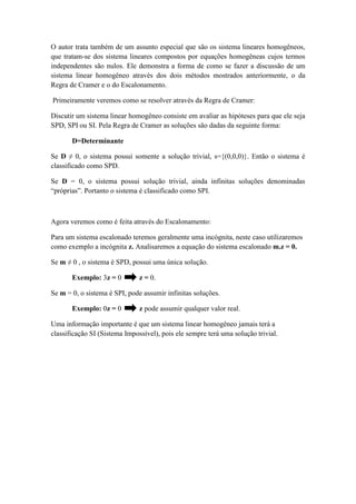 O autor trata também de um assunto especial que são os sistema lineares homogêneos,
que tratam-se dos sistema lineares compostos por equações homogêneas cujos termos
independentes são nulos. Ele demonstra a forma de como se fazer a discussão de um
sistema linear homogêneo através dos dois métodos mostrados anteriormente, o da
Regra de Cramer e o do Escalonamento.
Primeiramente veremos como se resolver através da Regra de Cramer:
Discutir um sistema linear homogêneo consiste em avaliar as hipóteses para que ele seja
SPD, SPI ou SI. Pela Regra de Cramer as soluções são dadas da seguinte forma:
D=Determinante
Se D ≠ 0, o sistema possui somente a solução trivial, s={(0,0,0)}. Então o sistema é
classificado como SPD.
Se D = 0, o sistema possui solução trivial, ainda infinitas soluções denominadas
“próprias”. Portanto o sistema é classificado como SPI.
Agora veremos como é feita através do Escalonamento:
Para um sistema escalonado teremos geralmente uma incógnita, neste caso utilizaremos
como exemplo a incógnita z. Analisaremos a equação do sistema escalonado m.z = 0.
Se m ≠ 0 , o sistema é SPD, possui uma única solução.
Exemplo: 3z = 0 z = 0.
Se m = 0, o sistema é SPI, pode assumir infinitas soluções.
Exemplo: 0z = 0 z pode assumir qualquer valor real.
Uma informação importante é que um sistema linear homogêneo jamais terá a
classificação SI (Sistema Impossível), pois ele sempre terá uma solução trivial.
 