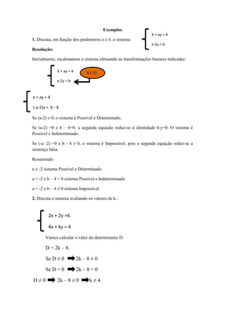Exemplos
1. Discuta, em função dos parâmetros a e b, o sistema:
Resolução:
Inicialmente, escalonamos o sistema efetuando as transformações lineares indicadas:
Se (a-2) ≠ 0, o sistema é Possível e Determinado.
Se (a-2) =0 e b – 4=0, a segunda equação reduz-se à identidade 0.y=0. O sistema é
Possível e Indeterminado.
Se (-a -2) =0 e b - 4 ≠ 0, o sistema é Impossível, pois a segunda equação reduz-se a
sentença falsa.
Resumindo:
a ≠ -2 sistema Possível e Determinado
a = -2 e b – 4 = 0 sistema Possível e Indeterminado
a = -2 e b – 4 ≠ 0 sistema Impossível
2. Discuta o sistema avaliando os valores de k.:
Vamos calcular o valor do determinante D.
D = 2k – 8.
Se D ≠ 0 2k – 8 ≠ 0
Se D = 0 2k – 8 = 0
D ≠ 0 2k – 8 ≠ 0 k ≠ 4.
2x + 2y =6
4x + ky = 4
X + ay = 4
x-2y = b
X (-1)
x + ay = 4
(-a-2)y = b - 4
X + ay = 4
x-2y = b
 