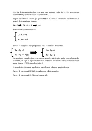 Através desta resolução observa-se que para qualquer valor de k ≠ 0, teremos um
sistema SPD (Sistema Possível e Determinado).
Já para descobrir os valores que geram SPI ou SI, deve-se substituir o resultado de k e
através deste analisar o sistema.
D = 0 2k – 8 = 0 k = 4.
Substituindo o sistema tem-se:
Divide-se a segunda equação por dois e faz-se a análise do sistema:
Ao analisar a equação observa-se que as equações são iguais, porém os resultados são
diferentes, ou seja, as equações não estão coerentes, não batem, sendo assim conclui-se
que o sistema é SI (Sistema Impossível).
A solução do sistema de acordo com o coeficiente k fica da seguinte forma:
Se m ≠ 4, o sistema é SPD (Sistema Possível e Determinado).
Se m = 4, o sistema é SI (Sistema Impossível).
2x + 2y =6
4x + 4y = 4
2x + 2y =6
4x + 4y = 4 / (2)
2x + 2y =6
2x + 2y = 2
 