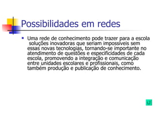 Possibilidades em redes Uma rede de conhecimento pode trazer para a escola  soluções inovadoras que seriam impossíveis sem essas novas tecnologias, tornando-se importante no atendimento de questões e especificidades de cada escola, promovendo a integração e comunicação entre unidades escolares e profissionais, como também produção e publicação de conhecimento. 