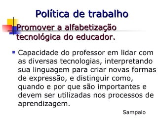 Promover a alfabetização tecnológica do educador.  Capacidade do professor em lidar com as diversas tecnologias, interpretando sua linguagem para criar novas formas de expressão, e distinguir como, quando e por que são importantes e devem ser utilizadas nos processos de aprendizagem. Sampaio Política de trabalho 