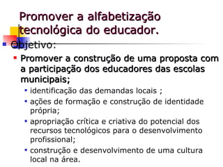 Promover a alfabetização tecnológica do educador. Objetivo: Promover a construção de uma proposta com a participação dos educadores das escolas municipais; identificação das demandas locais ; ações de formação e construção de identidade própria; apropriação crítica e criativa do potencial dos recursos tecnológicos para o desenvolvimento profissional;  construção e desenvolvimento de uma cultura local na área.  
