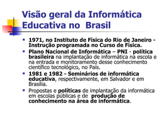 Visão geral da Informática Educativa no  Brasil 1971, no Instituto de Física do Rio de Janeiro - Instrução programada no Curso de Física. Plano Nacional de Informática  –  PNI  -  política brasileira  na implantação de informática na escola e na entrada e monitoramento desse conhecimento científico tecnológico, no País. 1981 e 1982 - Seminários de informática   educativa , respectivamente, em Salvador e em Brasília. Propostas e  políticas  de implantação da informática em escolas públicas e de  produção de conhecimento na área de informática . 