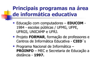 Principais programas na área de informática educativa Educação com computadores –  EDUCOM  - 1984 - escolas públicas / UFMG, UFPE, UFRGS, UNICAMP e UFRJ. Projeto  FORMAR , formação de professores e Centros de Informática Educativa -  CIED `s  Programa Nacional de Informática –  PROINFO  – MEC e Secretaria de Educação a distância -  1997. 