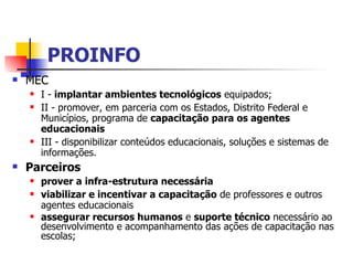 PROINFO MEC I -  implantar ambientes tecnológicos  equipados; II - promover, em parceria com os Estados, Distrito Federal e Municípios, programa de  capacitação para os agentes educacionais   III - disponibilizar conteúdos educacionais, soluções e sistemas de informações. Parceiros  prover a infra-estrutura necessária viabilizar e incentivar a capacitação  de professores e outros agentes educacionais assegurar recursos humanos  e  suporte técnico  necessário ao desenvolvimento e acompanhamento das ações de capacitação nas escolas; 