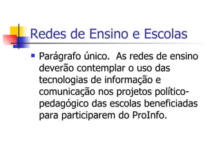Redes de Ensino e Escolas Parágrafo único.  As redes de ensino deverão contemplar o uso das tecnologias de informação e comunicação nos projetos político-pedagógico das escolas beneficiadas para participarem do ProInfo. 