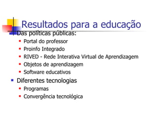Resultados para a educação Das políticas públicas: Portal do professor Proinfo Integrado RIVED - Rede Interativa Virtual de Aprendizagem Objetos de aprendizagem Software educativos Diferentes tecnologias Programas  Convergência tecnológica 