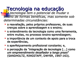 Tecnologia na educação “ a tecnologia tem o potencial de mudar o ensino de formas benéficas, mas somente sob determinadas circunstâncias: a  reavaliação, pelos próprios professores, de suas crenças sobre a aprendizagem e o ensino;  o entendimento da tecnologia como uma ferramenta, entre muitas, no processo ensino-aprendizagem;   a importância de um contexto de apoio para a troca de experiências,  o aperfeiçoamento profissional constante; e,  a percepção da  “integração da tecnologia  [...]  como um empreendimento desafiador a longo prazo ” (SANDHOLTZ, RINGSTAFF, DWYER, 1997:163). 