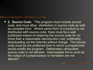  2. Source Code. “The program must include source
code, and must allow distribution in source code as well
as compiled form. Where some form of a product is not
distributed with source code, there must be a well
publicized means of obtaining the source code for no
more than a reasonable reproduction cost, preferably,
downloading via the Internet without charge. The source
code must be the preferred form in which a programmer
would modify the program. Deliberately obfuscated
source code is not allowed. Intermediate forms such as
the output of a preprocessor or translator are not
allowed.”
 