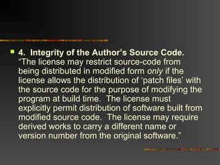 4. Integrity of the Author’s Source Code.
“The license may restrict source-code from
being distributed in modified form only if the
license allows the distribution of ‘patch files’ with
the source code for the purpose of modifying the
program at build time. The license must
explicitly permit distribution of software built from
modified source code. The license may require
derived works to carry a different name or
version number from the original software.”
 