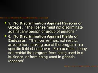  5. No Discrimination Against Persons or
Groups. “The license must not discriminate
against any person or group of persons.”
 6. No Discrimination Against Fields of
Endeavor. “The license must not restrict
anyone from making use of the program in a
specific field of endeavor. For example, it may
not restrict the program from being used in a
business, or from being used in genetic
research”
 