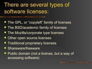 There are several types of
software licenses:
 The GPL, or “copyleft” family of licenses
 The BSD/academic family of licenses
 The Mozilla/corporate type licenses
 Other open source licenses
 Traditional proprietary licenses
 Shareware/freeware
 Public domain (not a license, but a way of
accessing software)
 