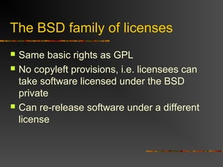 The BSD family of licenses
 Same basic rights as GPL
 No copyleft provisions, i.e. licensees can
take software licensed under the BSD
private
 Can re-release software under a different
license
 