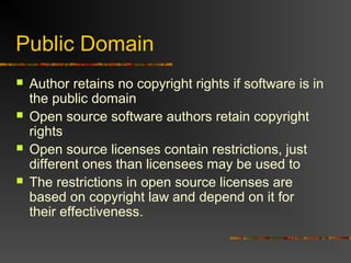 Public Domain
 Author retains no copyright rights if software is in
the public domain
 Open source software authors retain copyright
rights
 Open source licenses contain restrictions, just
different ones than licensees may be used to
 The restrictions in open source licenses are
based on copyright law and depend on it for
their effectiveness.
 