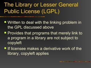 The Library or Lesser General
Public License (LGPL)
 Written to deal with the linking problem in
the GPL discussed above
 Provides that programs that merely link to
a program in a library are not subject to
copyleft
 If licensee makes a derivative work of the
library, copyleft applies
 