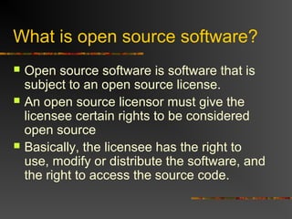 What is open source software?
 Open source software is software that is
subject to an open source license.
 An open source licensor must give the
licensee certain rights to be considered
open source
 Basically, the licensee has the right to
use, modify or distribute the software, and
the right to access the source code.
 