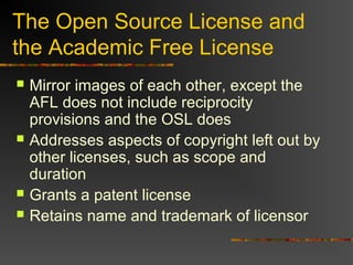 The Open Source License and
the Academic Free License
 Mirror images of each other, except the
AFL does not include reciprocity
provisions and the OSL does
 Addresses aspects of copyright left out by
other licenses, such as scope and
duration
 Grants a patent license
 Retains name and trademark of licensor
 