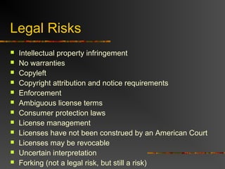 Legal Risks
 Intellectual property infringement
 No warranties
 Copyleft
 Copyright attribution and notice requirements
 Enforcement
 Ambiguous license terms
 Consumer protection laws
 License management
 Licenses have not been construed by an American Court
 Licenses may be revocable
 Uncertain interpretation
 Forking (not a legal risk, but still a risk)
 