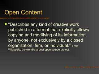 Open Content
 “Describes any kind of creative work
published in a format that explicitly allows
copying and modifying of its information
by anyone, not exclusively by a closed
organization, firm, or individual.” From
Wikipedia, the world’s largest open source project.
 