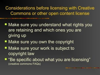 Considerations before licensing with Creative
Commons or other open content license
 Make sure you understand what rights you
are retaining and which ones you are
giving up
 Make sure you own the copyright
 Make sure your work is subject to
copyright law
 “Be specific about what you are licensing”
(creative commons FAQs)
 