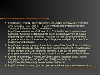  LAWRENCE ROSEN , OPEN SOURCE LICENSING: SOFTWARE FREEDOM
AND INTELLECTUAL PROPERTY LAW (Prentice Hall Professional and
Technical Reference 2004), available at
http://www.rosenlaw.com/oslbook.htm. The best book on open source
licensing. Gives an in-depth but not overly detailed overview of issues
regarding open source licensing. Includes the text of some o the more
popular open source licenses and point-by-point analysis of some of the
most important licenses.
 http://www.opensource.org - the online home of the Open Source Initiative,
the de facto standards body of the open source movement. Provides a list
of and the text of all OSI approved licenses. Sets out the open source
principles, answers frequently asked questions, and provides helpful links
 Dennis M. Kennedy, A Primer on Open Source Licensing Legal Issues:
Copyright, Copyleft and Copyfuture, (2001), available at
http://www.denniskennedy.com/opensourcedmk.pdf.
 http://creativecommons.org - the open source idea in non software contexts
 