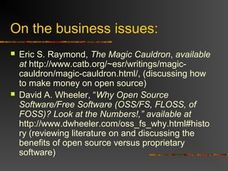 On the business issues:
 Eric S. Raymond, The Magic Cauldron, available
at http://www.catb.org/~esr/writings/magic-
cauldron/magic-cauldron.html/, (discussing how
to make money on open source)
 David A. Wheeler, “Why Open Source
Software/Free Software (OSS/FS, FLOSS, of
FOSS)? Look at the Numbers!,” available at
http://www.dwheeler.com/oss_fs_why.html#histo
ry (reviewing literature on and discussing the
benefits of open source versus proprietary
software)
 