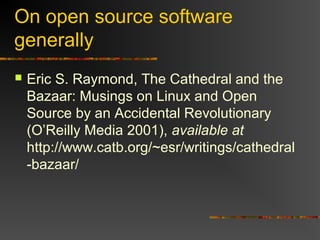 On open source software
generally
 Eric S. Raymond, The Cathedral and the
Bazaar: Musings on Linux and Open
Source by an Accidental Revolutionary
(O’Reilly Media 2001), available at
http://www.catb.org/~esr/writings/cathedral
-bazaar/
 