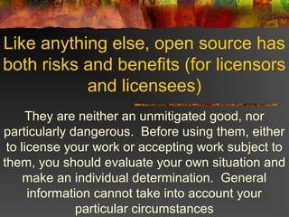 Like anything else, open source has
both risks and benefits (for licensors
and licensees)
They are neither an unmitigated good, nor
particularly dangerous. Before using them, either
to license your work or accepting work subject to
them, you should evaluate your own situation and
make an individual determination. General
information cannot take into account your
particular circumstances
 