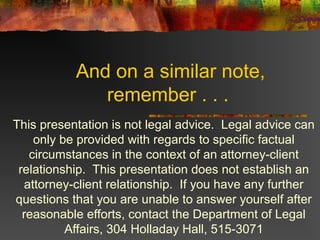 And on a similar note,
remember . . .
This presentation is not legal advice. Legal advice can
only be provided with regards to specific factual
circumstances in the context of an attorney-client
relationship. This presentation does not establish an
attorney-client relationship. If you have any further
questions that you are unable to answer yourself after
reasonable efforts, contact the Department of Legal
Affairs, 304 Holladay Hall, 515-3071
 