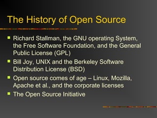 The History of Open Source
 Richard Stallman, the GNU operating System,
the Free Software Foundation, and the General
Public License (GPL)
 Bill Joy, UNIX and the Berkeley Software
Distribution License (BSD)
 Open source comes of age – Linux, Mozilla,
Apache et al., and the corporate licenses
 The Open Source Initiative
 