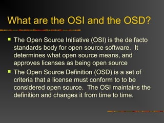 What are the OSI and the OSD?
 The Open Source Initiative (OSI) is the de facto
standards body for open source software. It
determines what open source means, and
approves licenses as being open source
 The Open Source Definition (OSD) is a set of
criteria that a license must conform to to be
considered open source. The OSI maintains the
definition and changes it from time to time.
 