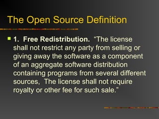The Open Source Definition
 1. Free Redistribution. “The license
shall not restrict any party from selling or
giving away the software as a component
of an aggregate software distribution
containing programs from several different
sources, The license shall not require
royalty or other fee for such sale.”
 