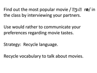 Find out the most popular movie / ˈ ʒɑˈnr in
                                         ə/
the class by interviewing your partners.

Use would rather to communicate your
preferences regarding movie tastes.

Strategy: Recycle language.

Recycle vocabulary to talk about movies.
 