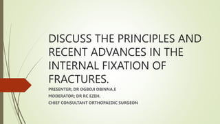 DISCUSS THE PRINCIPLES AND
RECENT ADVANCES IN THE
INTERNAL FIXATION OF
FRACTURES.
PRESENTER; DR OGBOJI OBINNA,E
MODERATOR; DR RC EZEH.
CHIEF CONSULTANT ORTHOPAEDIC SURGEON
 