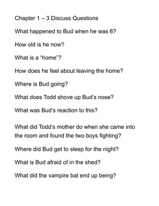Chapter 1 – 3 Discuss Questions

What happened to Bud when he was 6?

How old is he now?

What is a “home”?

How does he feel about leaving the home?

Where is Bud going?

What does Todd shove up Bud’s nose?

What was Bud’s reaction to this?

What did Todd’s mother do when she came into
the room and found the two boys fighting?

Where did Bud get to sleep for the night?

What is Bud afraid of in the shed?

What did the vampire bat end up being?
 