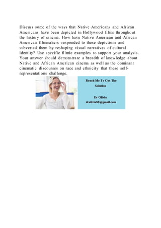 Discuss some of the ways that Native Americans and African
Americans have been depicted in Hollywood films throughout
the history of cinema. How have Native American and African
American filmmakers responded to these depictions and
subverted them by reshaping visual narratives of cultural
identity? Use specific filmic examples to support your analysis.
Your answer should demonstrate a breadth of knowledge about
Native and African American cinema as well as the dominant
cinematic discourses on race and ethnicity that these self-
representations challenge.
 