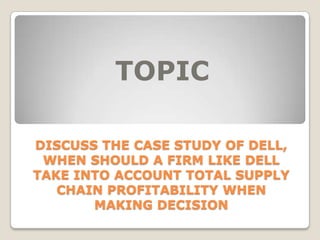 TOPIC
DISCUSS THE CASE STUDY OF DELL,
WHEN SHOULD A FIRM LIKE DELL
TAKE INTO ACCOUNT TOTAL SUPPLY
CHAIN PROFITABILITY WHEN
MAKING DECISION

 