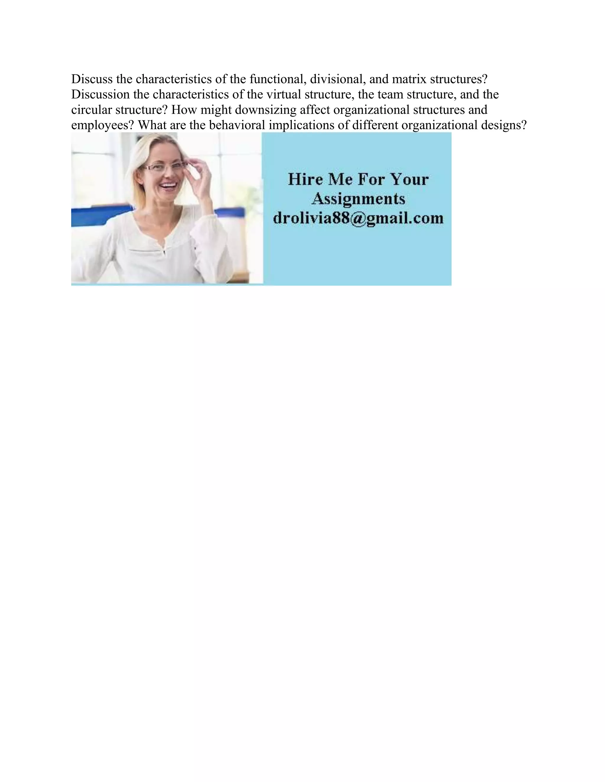 Discuss the characteristics of the functional, divisional, and matrix structures?
Discussion the characteristics of the virtual structure, the team structure, and the
circular structure? How might downsizing affect organizational structures and
employees? What are the behavioral implications of different organizational designs?