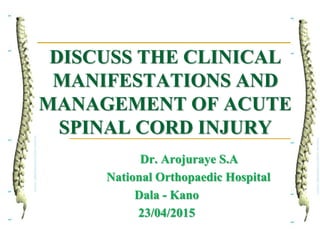 DISCUSS THE CLINICAL
MANIFESTATIONS AND
MANAGEMENT OF ACUTE
SPINAL CORD INJURY
Dr. Arojuraye S.A
National Orthopaedic Hospital
Dala - Kano
23/04/2015
 