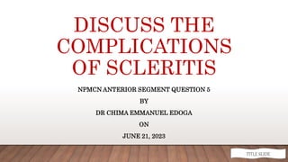 DISCUSS THE
COMPLICATIONS
OF SCLERITIS
NPMCN ANTERIOR SEGMENT QUESTION 5
BY
DR CHIMA EMMANUEL EDOGA
ON
JUNE 21, 2023
TITLE SLIDE
 