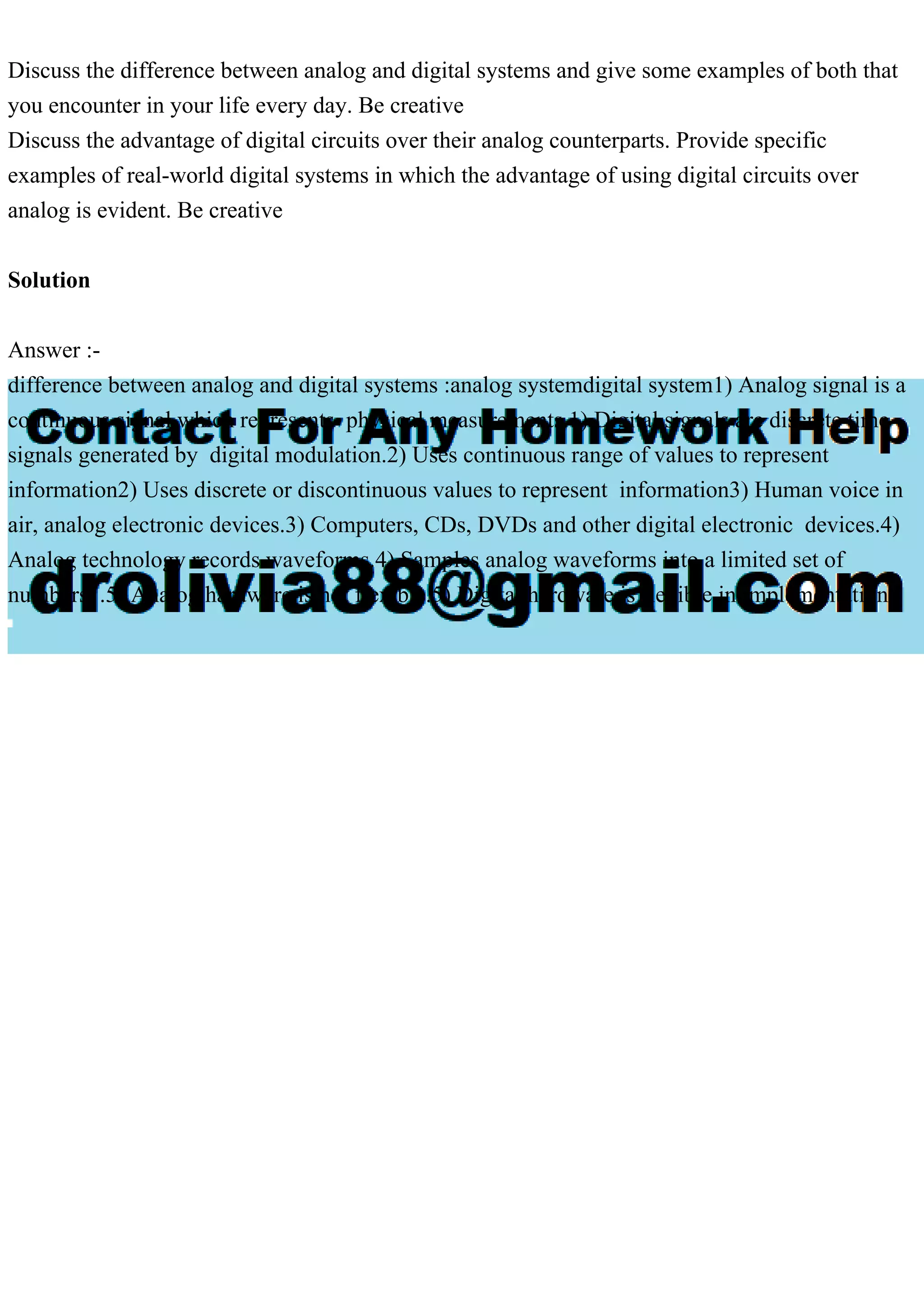 Discuss the difference between analog and digital systems and give some examples of both that
you encounter in your life every day. Be creative
Discuss the advantage of digital circuits over their analog counterparts. Provide specific
examples of real-world digital systems in which the advantage of using digital circuits over
analog is evident. Be creative
Solution
Answer :-
difference between analog and digital systems :analog systemdigital system1) Analog signal is a
continuous signal which represents physical measurements.1) Digital signals are discrete time
signals generated by digital modulation.2) Uses continuous range of values to represent
information2) Uses discrete or discontinuous values to represent information3) Human voice in
air, analog electronic devices.3) Computers, CDs, DVDs and other digital electronic devices.4)
Analog technology records waveforms.4) Samples analog waveforms into a limited set of
numbers .5) Analog hardware is not flexible.5) Digital hardware is flexible in implementation.