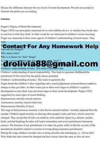 Discuss the difference between the two levels of moral development. Provide an example to
illustrate the points you are making
Solution
Piaget's Theory of Moral Development
Piaget (1932) was principally interested not in what children do (i.e. in whether they break rules
or not) but in what they think. In other words he was interested in children’s moral reasoning.
Piaget was interested in three main aspects of children’s understanding of moral issues. They
were
Where do rules come from?
Can rules be changed?
Who makes rules?
Who is to blame for “bad" things?
Is it the outcome of behaviour that makes an action “bad"?
Is there a difference between accidental and deliberate wrongdoing
Children’s understanding of rules. This leads to questions like
Children’s understanding of moral responsibility. This leads to questions likeShould the
punishment fit the crime?Are the guilty always punished
Children’s understanding of justice. This leads to questions like
Piaget found that children’s ideas regarding rules, moral judgements and punishment tended to
change as they got older. In other words just as there were stages to children’s cognitive
development so also there were universal stages to their moral development. Piaget (1932)
suggested two main types of moral thinking:
Heteronomous morality (moral realism)
Autonomous morality (moral relativism)
Heteronomous Morality (5-9yrs)
The stage of heteronomous morality is also known asmoral realism– morality imposed from the
outside. Children regard morality as obeying other people's rules and laws, which cannot be
changed. They accept that all rules are made by some authority figure (e.g. parents, teacher,
God), and that breaking the rules will lead to immediate and severe punishment (immanent
justice). The function of any punishment is to make the guilty suffer in that the severity of the
punishment should be related to severity of wrong-doing (expiatory punishment).
During this stage children consider rules as being absolute and unchanging, i.e. 'divine like'.
They think that rules cannot be changed and have always been the same as they are now.
 
