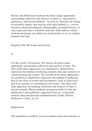 Discuss the differences between the three major approaches
surrounding collection and analysis of data i,e., quantitative,
qualitative, and mixed methods. As well as, describe the design
of scientific inquiry that may go with each method i.e., survey,
narrative, phenomenological, ethnographic, grounded theory, or
case study and why it would be selected. Then address which
method and design you think you would prefer to use to conduct
research and why.
Requires 250-300 words each forum.
#1
For this week’s forum post, We discuss the three major
approaches surrounding collection and analysis of data. The
first of the three approaches are quantitative. Quantitative,
represents the method of utilizing numeric data and statistics in
communicating the results. The second of the three approaches
are qualitative. Qualitative represents the method of gathering
data in the form of words and descriptions, such as interviews
and focus groups, to communicate the results. The third, and
final approach surrounding collection and analysis of data is
mixed methods. Mixed methods incorporate both of what the
quantitative and qualitative approach focus on. Using both
numeric data and personal communication (Todd, Nerlich,
McKeown, Clarke, p.2,3)
Quantitative
The quantitative method, involves numeric data and statistics to
 