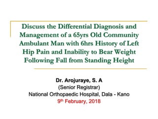Discuss the Differential Diagnosis and
Management of a 65yrs Old Community
Ambulant Man with 6hrs History of Left
Hip Pain and Inability to Bear Weight
Following Fall from Standing Height
Dr. Arojuraye, S. A
(Senior Registrar)
National Orthopaedic Hospital, Dala - Kano
9th February, 2018
 