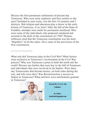 Discuss the first permanent settlements of present day
Tennessee. Who were early explorers and first settlers to the
area? Included in your essay, cite the first 14 counties and 3
districts. Did religion and education play a factor in the early
history of Tennessee, if so, how? After the fall of the State of
Franklin, attempts were made for permanent statehood. Who
were some of the individuals who proposed statehood and
assisted in the draft of the constitution of 1796? Thomas
Jefferson cited that the Tennessee constitution was the most
“Republic” of all the states. Give some of the provisions of the
first constitution.
-----------------------
What role did Tennessee play in the Civil War? What factors
were exclusive to Tennessee’s involvement in the Civil War
process? Why was Tennessee a prize to both the north and the
south? Discuss any battles that were key to the fall of Tennessee
and individuals that were involved in the battles. Were there
any Tennesseans that became heroes, on both sides during the
war, and who were they? Was Reconstruction a success or
failure in Tennessee? What and how were entitlements granted
in Tennessee?
 