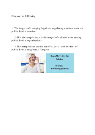 Discuss the following:
1. The impact of changing legal and regulatory environments on
public health practice.
2.The advantages and disadvantages of collaboration among
public health organizations.
3.The perspectives on the benefits, costs, and burdens of
public health programs. (7 pages)
 