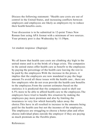 Discuss the following statement: “Health care costs are out of
control in the United States, and increasing conflicts between
employers and employees are likely as employers try to reduce
their health benefits costs.
Your discussion is to be submitted in 12-point Times New
Roman font using APA format with a minimum of two sources.
Your primary post is due Wednesday by 11:59pm.
1st student response :(Supraja)
We all know that health care costs are climbing sky high in the
united states and is at the brink of a huge crisis. The companies
in the united states offer health care as benefit to the employees
by paying the percentage of the health care leaving the rest to
be paid by the employees.With the increase in the prices, it
implies that the employers are now mandated to pay the huge
amount.To avoid all these issues with the health care , there are
few employers who do not even provide the health care benefits
to the employees.From the current estimates based on the
statistics it is predicted that the companies need to shell out
6.5% more to be able to afford health care to the employees.The
employers have tried to handle this situation by making the
employees pay more premium and also by limiting the
insurances to very few which basically takes away the
choice.This have in all resulted in increase in the amounts being
paid for the health care but not the incomes of the employees.
The employees are struggling to choose a better plan and often
choose individual plans outside the employer if they are paying
as much premium as the flexible plans.
References:
 
