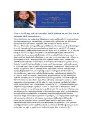 Discuss the history and background of health informatics, and describe its
impact on health care delivery.
Discuss the history and background of health informatics, and describe its impact on health
care delivery.Discuss the history and background of health informatics, and describe its
impact on health care delivery.Permalink: https:// /discuss-the-hist…th-care-
delivery/ ?Discuss the history and background of health informatics, and describe its impact
on health care delivery.You must proofread your paper. But do not strictly rely on your
computer’s spell-checker and grammar-checker; failure to do so indicates a lack of effort on
your part and you can expect your grade to suffer accordingly. Papers with numerous
misspelled words and grammatical mistakes will be penalized. Read over your paper – in
silence and then aloud – before handing it in and make corrections as necessary. Often it is
advantageous to have a friend proofread your paper for obvious errors. Handwritten
corrections are preferable to uncorrected mistakes.Use a standard 10 to 12 point (10 to 12
characters per inch) typeface. Smaller or compressed type and papers with small margins
or single-spacing are hard to read. It is better to let your essay run over the recommended
number of pages than to try to compress it into fewer pages.Likewise, large type, large
margins, large indentations, triple-spacing, increased leading (space between lines),
increased kerning (space between letters), and any other such attempts at “padding” to
increase the length of a paper are unacceptable, wasteful of trees, and will not fool your
professor.The paper must be neatly formatted, double-spaced with a one-inch margin on
the top, bottom, and sides of each page. When submitting hard copy, be sure to use white
paper and print out using dark ink. If it is hard to read your essay, it will also be hard to
follow your argument.ADDITIONAL INSTRUCTIONS FOR THE CLASSDiscussion Questions
(DQ)Initial responses to the DQ should address all components of the questions asked,
include a minimum of one scholarly source, and be at least 250 words.Successful responses
are substantive (i.e., add something new to the discussion, engage others in the discussion,
well-developed idea) and include at least one scholarly source.One or two sentence
responses, simple statements of agreement or “good post,” and responses that are off-topic
will not count as substantive. Substantive responses should be at least 150 words.I
encourage you to incorporate the readings from the week (as applicable) into your
responses.Weekly ParticipationYour initial responses to the mandatory DQ do not count
toward participation and are graded separately.In addition to the DQ responses, you must
post at least one reply to peers (or me) on three separate days, for a total of three
 