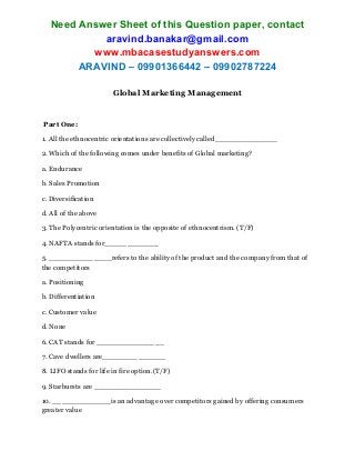 Need Answer Sheet of this Question paper, contact
aravind.banakar@gmail.com
www.mbacasestudyanswers.com
ARAVIND – 09901366442 – 09902787224
Global Marketing Management
Part One:
1. All the ethnocentric orientations are collectively called______________
2. Which of the following comes under benefits of Global marketing?
a. Endurance
b. Sales Promotion
c. Diversification
d. All of the above
3. The Polycentric orientation is the opposite of ethnocentrism. (T/F)
4. NAFTA stands for____________
5. ______________refers to the ability of the product and the company from that of
the competitors
a. Positioning
b. Differentiation
c. Customer value
d. None
6. CAT stands for _______________
7. Cave dwellers are______________
8. LIFO stands for life in fire option.(T/F)
9. Starbursts are _______________
10. _____________is an advantage over competitors gained by offering consumers
greater value
 