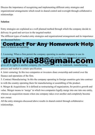Discuss the importance of recognizing and implementing different entry strategies and
organizational arrangements which result in shared control and oversight through collaborative
relationships
Solution
Entry strategies are explained as a well planned method through which the company decide to
delivery its good and services to the targeted market.
The different types of market entry strategies and organizational arrangement and its importance
are discussed below:
1 .Exporting: when goods/Product are produced in one country and marketed in another country
then it is known as exporting.
2. Licensing: When a firm permit the company operating in another company to use its
manufacturing process, copyrights, and trademark with specific and determined payment.
3. Franchising: It’s an agreement between two companies, where a company (the franchiser)
gives all its rights to another company (the franchisee) to use its trademark, manufacturing
process and market to certain specification.
4. Joint venturing: In this two companies or investors share ownership and control over the
finance and operations of the firm.
5. Contract Manufacturing: In this the company operating in foreign countries gets into contract
to with the country operating there for manufacturing or assembling of the product.
6. Merger & Acquisitions: It is defined as restructuring of organization, for positive growth and
value. Merger means to ‘merge’ in which two companies legally merge into one into one entity,
whereas an acquisition means when one company takes over another and completely become
new owner.
All the entry strategies discussed above results in shared control through collaborative
relationships.
 